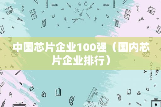中国芯片企业100强（国内芯片企业排行）