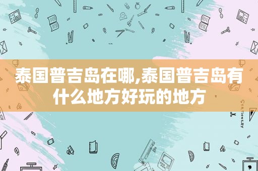 泰国普吉岛在哪,泰国普吉岛有什么地方好玩的地方