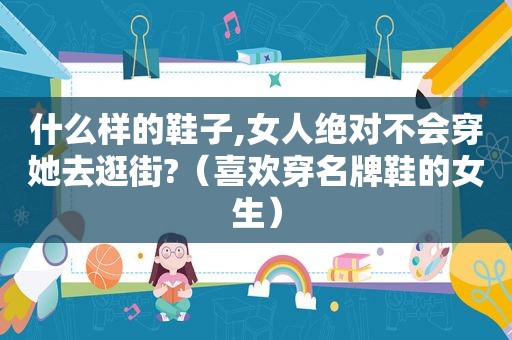 什么样的鞋子,女人绝对不会穿她去逛街?（喜欢穿名牌鞋的女生）