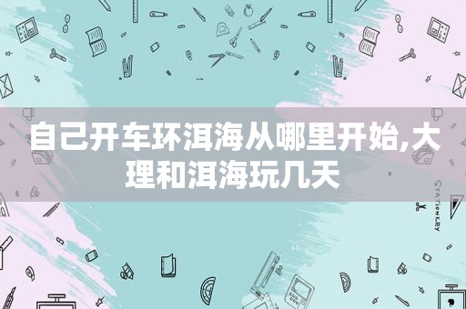 自己开车环洱海从哪里开始,大理和洱海玩几天