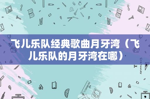 飞儿乐队经典歌曲月牙湾（飞儿乐队的月牙湾在哪）