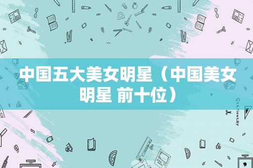 中国五大美女明星（中国美女明星 前十位）