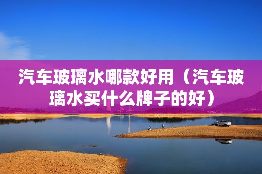 汽车玻璃水哪款好用（汽车玻璃水买什么牌子的好）