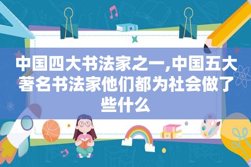中国四大书法家之一,中国五大著名书法家他们都为社会做了些什么