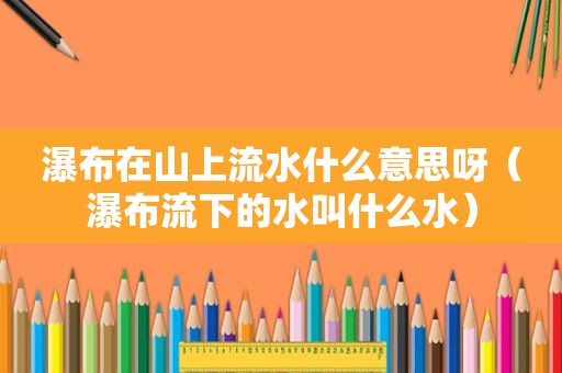 瀑布在山上流水什么意思呀（瀑布流下的水叫什么水）