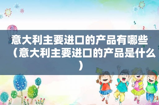 意大利主要进口的产品有哪些（意大利主要进口的产品是什么）
