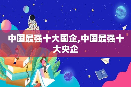 中国最强十大国企,中国最强十大央企