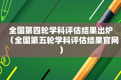 全国第四轮学科评估结果出炉（全国第五轮学科评估结果官网）