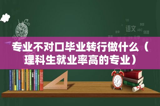 专业不对口毕业转行做什么（理科生就业率高的专业）