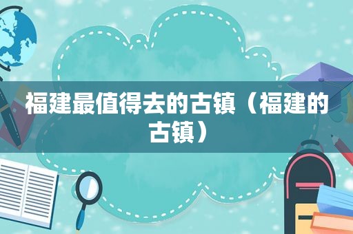 福建最值得去的古镇（福建的古镇）