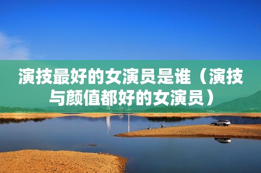 演技最好的女演员是谁（演技与颜值都好的女演员）