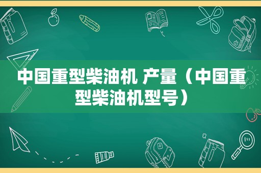 中国重型柴油机 产量（中国重型柴油机型号）
