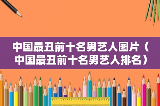 中国最丑前十名男艺人图片（中国最丑前十名男艺人排名）