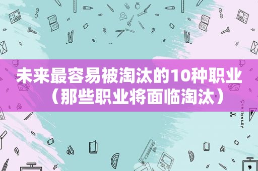 未来最容易被淘汰的10种职业（那些职业将面临淘汰）