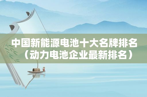 中国新能源电池十大名牌排名（动力电池企业最新排名）
