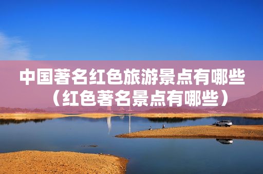 中国著名红色旅游景点有哪些（红色著名景点有哪些）