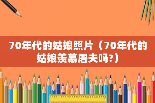 70年代的姑娘照片（70年代的姑娘羡慕屠夫吗?）
