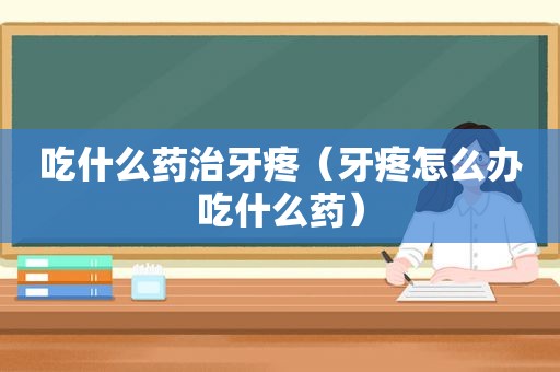 吃什么药治牙疼（牙疼怎么办吃什么药）