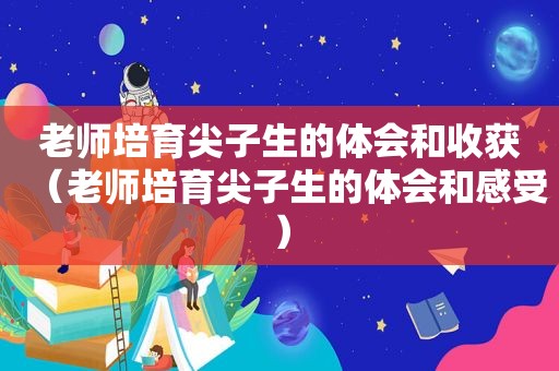 老师培育尖子生的体会和收获（老师培育尖子生的体会和感受）