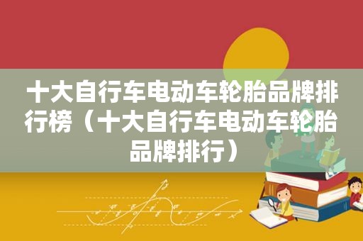 十大自行车电动车轮胎品牌排行榜（十大自行车电动车轮胎品牌排行）