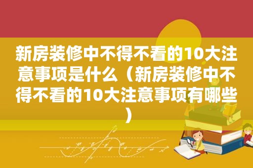新房装修中不得不看的10大注意事项是什么（新房装修中不得不看的10大注意事项有哪些）