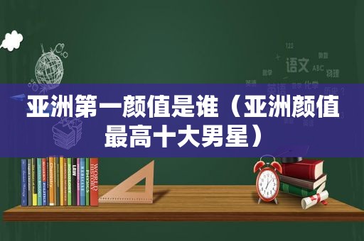 亚洲第一颜值是谁（亚洲颜值最高十大男星）