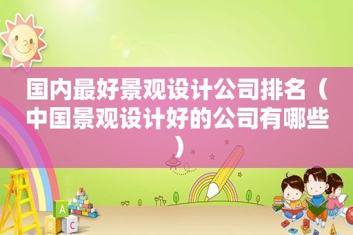 国内最好景观设计公司排名（中国景观设计好的公司有哪些）