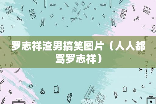 罗志祥渣男搞笑图片（人人都骂罗志祥）