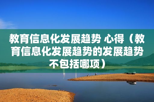 教育信息化发展趋势 心得（教育信息化发展趋势的发展趋势不包括哪项）