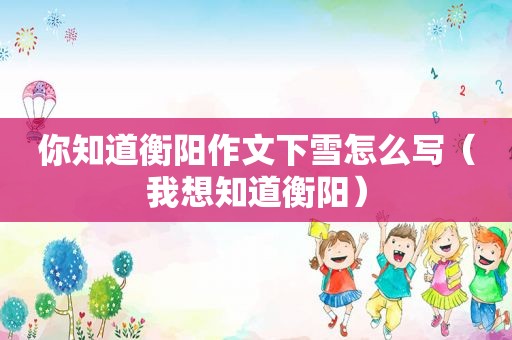 你知道衡阳作文下雪怎么写（我想知道衡阳）