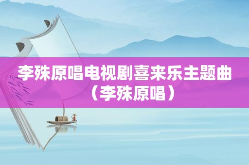 李殊原唱电视剧喜来乐主题曲（李殊原唱）