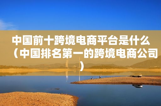 中国前十跨境电商平台是什么（中国排名第一的跨境电商公司）