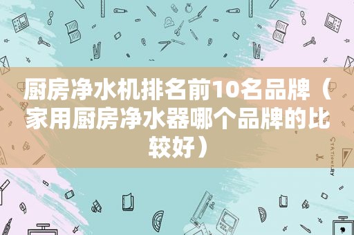 厨房净水机排名前10名品牌（家用厨房净水器哪个品牌的比较好）