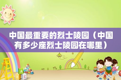 中国最重要的烈士陵园（中国有多少座烈士陵园在哪里）