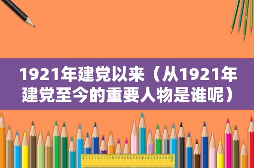1921年建党以来（从1921年建党至今的重要人物是谁呢）