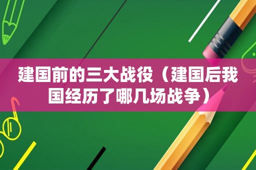 建国前的三大战役（建国后我国经历了哪几场战争）