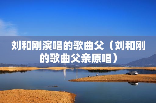 刘和刚演唱的歌曲父（刘和刚的歌曲父亲原唱）