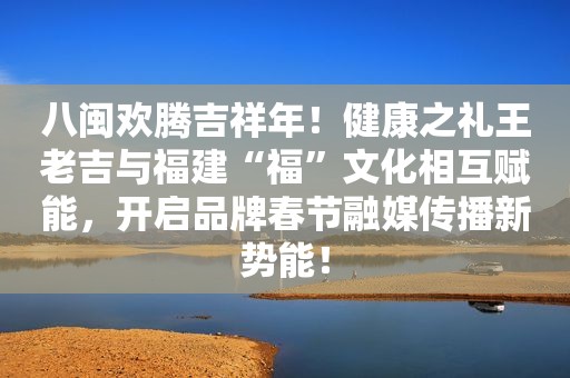 八闽欢腾吉祥年！健康之礼王老吉与福建“福”文化相互赋能，开启品牌春节融媒传播新势能！