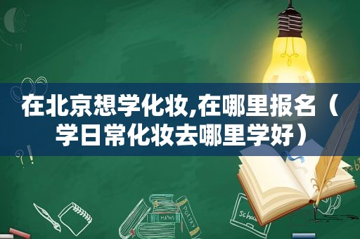在北京想学化妆,在哪里报名（学日常化妆去哪里学好）