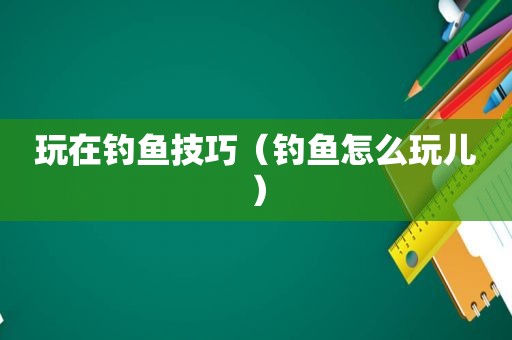 玩在钓鱼技巧（钓鱼怎么玩儿）