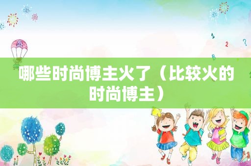 哪些时尚博主火了（比较火的时尚博主）