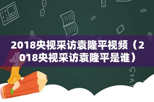 2018央视采访袁隆平视频（2018央视采访袁隆平是谁）