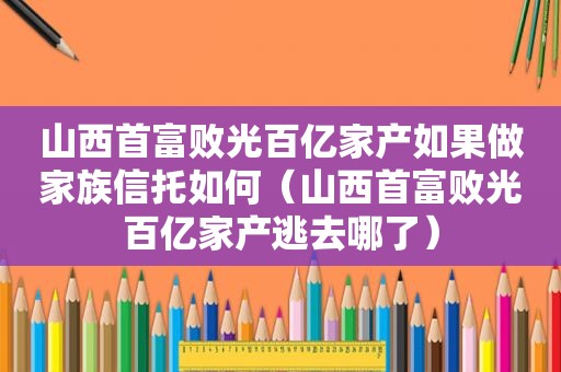 山西首富败光百亿家产如果做家族信托如何（山西首富败光百亿家产逃去哪了）