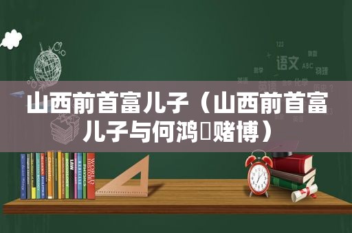 山西前首富儿子（山西前首富儿子与何鸿燊 *** ）