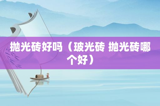 抛光砖好吗（玻光砖 抛光砖哪个好）