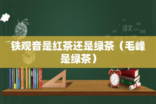 铁观音是红茶还是绿茶（毛峰是绿茶）