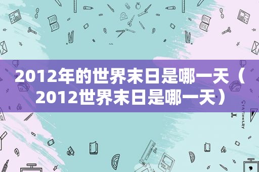2012年的世界末日是哪一天（2012世界末日是哪一天）