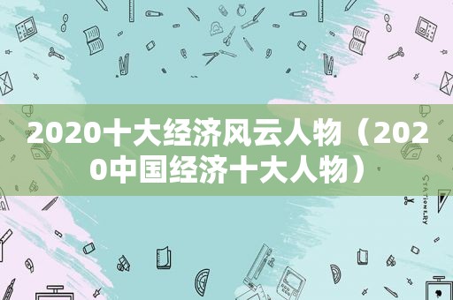2020十大经济风云人物（2020中国经济十大人物）