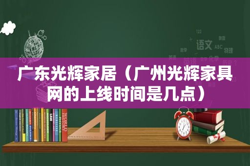 广东光辉家居（广州光辉家具网的上线时间是几点）
