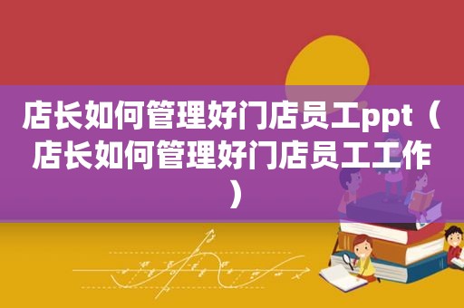 店长如何管理好门店员工ppt（店长如何管理好门店员工工作）
